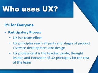 Who uses UX?

It’s for Everyone
• Participatory Process
   • UX is a team effort
   • UX principles reach all parts and stages of product
     / service development and design
   • UX professional is the teacher, guide, thought
     leader, and innovator of UX principles for the rest
     of the team
                                                           11
 