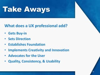 Take Aways

What does a UX professional add?
•   Gets Buy-in
•   Sets Direction
•   Establishes Foundation
•   Implements Creativity and Innovation
•   Advocates for the User
•   Quality, Consistency, & Usability

                                           12
 
