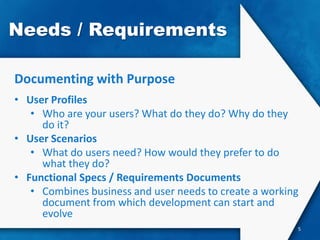 Needs / Requirements

Documenting with Purpose
• User Profiles
   • Who are your users? What do they do? Why do they
     do it?
• User Scenarios
   • What do users need? How would they prefer to do
     what they do?
• Functional Specs / Requirements Documents
   • Combines business and user needs to create a working
     document from which development can start and
     evolve
                                                        5
 