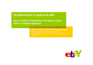 UX definitions in agile kick-offs
How to define UX objectives and goals using a
"lean" six sigma approach

                Nikki Tiedtke, EU Senior Content Strategist
                Presented at a UX meeting in Berlin with:
                Immobilienscout 24 :: XING :: Otto.de :: eBay :: Nokia
                April 2011
 