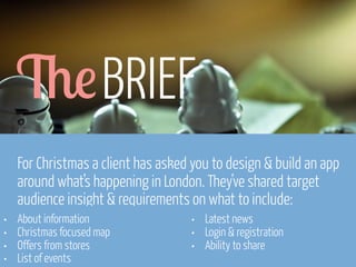 6! BRIEF
For Christmas a client has asked you to design & build an app
around what’s happening in London. They’ve shared target
audience insight & requirements on what to include:
•
•
•
•

About information
Christmas focused map
Offers from stores
List of events
www.flickr.com/photos/pinkpurse/5355919491

•
•
•

Latest news
Login & registration
Ability to share

 