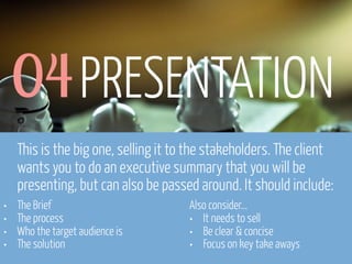 04 PRESENTATION
This is the big one, selling it to the stakeholders. The client
wants you to do an executive summary that you will be
presenting, but can also be passed around. It should include:
•
•
•
•

The Brief
The process
Who the target audience is
The solution

www.flickr.com/photos/pinkpurse/5355919491

Also consider...
• It needs to sell
• Be clear & concise
• Focus on key take aways

 