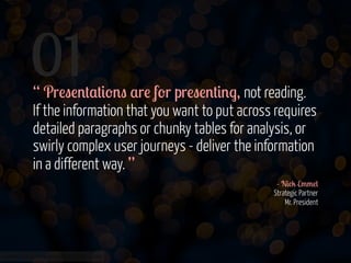 01

“ Pr!"!'#$#&-'" $r! f-r pr!"!'#&'., not reading.
If the information that you want to put across requires
detailed paragraphs or chunky tables for analysis, or
swirly complex user journeys - deliver the information
in a different way. ”
- N&%2 E//!(
Strategic Partner
Mr. President

www.flickr.com/photos/jmsmith000/3169546564

 