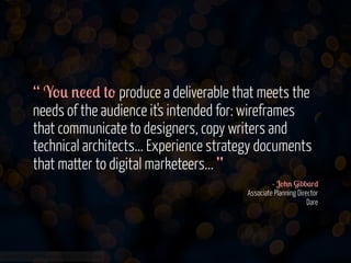 “ Y-0 '!!* #- produce a deliverable that meets the
needs of the audience it's intended for: wireframes
that communicate to designers, copy writers and
technical architects... Experience strategy documents
that matter to digital marketeers... ”
- J-+' G&bb$r*
Associate Planning Director
Dare

www.flickr.com/photos/jmsmith000/3169546564

 