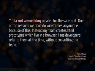 “ I#" '-# "-/!#+&'. created for the sake of it. One
of the reasons we don’t do wireframes anymore is
because of this. Instead my team creates html
prototypes which live in a browser. I see developers
refer to them all the time, without consulting the
team. ”
- N&%2 H$(!)
Head of User Experience
Guardian News and Media

www.flickr.com/photos/jmsmith000/3169546564

 
