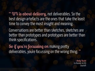 “ UX &" $b-0# *!(&v!r), not deliverables. So the
best design artefacts are the ones that take the least
time to convey the most insight and meaning.
Conversations are better than sketches, sketches are
better than prototypes and prototypes are better than
think specifications.
S- &f )-0'r! f-%0""&'. -' making pretty
deliverables, you're focussing on the wrong thing. ”
- A'*) B0**
Co-founder & CEO
Clearleft
www.flickr.com/photos/jmsmith000/3169546564

 