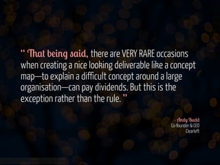 “ 6$# b!&'. "$&*, there are VERY RARE occasions
when creating a nice looking deliverable like a concept
map—to explain a difficult concept around a large
organisation—can pay dividends. But this is the
exception rather than the rule. ”
- A'*) B0**
Co-founder & CEO
Clearleft

www.flickr.com/photos/jmsmith000/3169546564

 