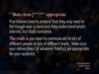 “ M$2! #+!/ f ****** $ppr-pr&$#!
Practitioners love to pretend that they only need to
fart/cough near a client and they understand what’s
inferred, but that's nonsense.
6! #r0#+ &" you need to communicate to lots of
different people at lots of different levels. Make sure
your deliverables (at whatever fidelity) are appropriate
for your audience. ”
- J-'#) S+$rp(!"
Design Director
Albion
www.flickr.com/photos/jmsmith000/3169546564

 