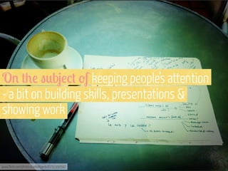 O' #+! "0b4!%# -f keeping people’s attention
- a bit on building skills, presentations &
showing work

www.flickr.com/photos/carlosfpardo/6791950592

 