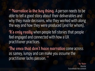 “ N$rr$#&v! &" #+! 2!) #+&'.. A person needs to be
able to tell a good story about their deliverables and
why they made decisions, who they worked with along
the way and how they were produced (and for whom).
I#'" -'() r!$(() when people tell stories that people
feel engaged and connected with how a UX
practitioner practices.
6! -'!" #+$# *-''# +$v! '$rr$#&v! come across
as samey, lumpy and can make you assume the
practitioner lacks passion. ”
www.flickr.com/photos/jmsmith000/3169546564

- B! K$(!r
Director
Futureheads Recruitment

 