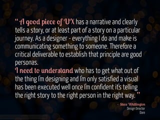 “ A .--* p&!%! -f UX has a narrative and clearly
tells a story, or at least part of a story on a particular
journey. As a designer - everything I do and make is
communicating something to someone. Therefore a
critical deliverable to establish that principle are good
personas.
I '!!* #- 0'*!r"#$'* who has to get what out of
the thing I'm designing and I'm only satisfied a visual
has been executed well once I'm confident it's telling
the right story to the right person in the right way. ”
- S#!v! W+&##&'.#-'
Design Director
Dare
www.flickr.com/photos/jmsmith000/3169546564

 