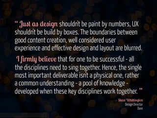 “ J0"# $" *!"&.' shouldn't be paint by numbers, UX
shouldn't be build by boxes. The boundaries between
good content creation, well considered user
experience and effective design and layout are blurred.
I 8r/() b!(&!v! that for one to be successful - all
the disciplines need to sing together. Hence, the single
most important deliverable isn't a physical one, rather
a common understanding - a pool of knowledge developed when these key disciplines work together. ”
- S#!v! W+&##&'.#-'
Design Director
Dare
www.flickr.com/photos/jmsmith000/3169546564

 