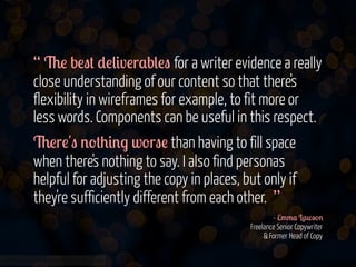 “ 6! b!"# *!(&v!r$b(!" for a writer evidence a really
close understanding of our content so that there's
flexibility in wireframes for example, to fit more or
less words. Components can be useful in this respect.
6!r!'" '-#+&'. w-r"! than having to fill space
when there's nothing to say. I also find personas
helpful for adjusting the copy in places, but only if
they're sufficiently different from each other. ”
- E//$ L$w"-'
Freelance Senior Copywriter
& Former Head of Copy
www.flickr.com/photos/jmsmith000/3169546564

 