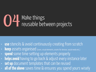 04
•
•
•
•
•
•

Make things
reusable between projects

use stencils & avoid continuously creating from scratch
keep assets organised (icons, visual elements, assets for devices, social media etc.)
spend some time setting up elements properly
helps avoid having to go back & adjust every instance later
set up document templates that can be reused
all of the above saves time & ensures you spend yours wisely

www.flickr.com/photos/pinkpurse/5355919491

 