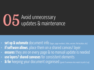 05
•
•
•
•
•

Avoid unnecessary
updates & maintenance

set up & automate document info (logos, page numbers, titles, version, file location, etc)
if software allows, place them on a shared canvas/ layer
ensures they are on every page & no manual update is needed
use layers/ shared canvases for consistent elements
& for keeping your document organised (great if someone else needs to pick it up)

www.flickr.com/photos/pinkpurse/5355919491

 