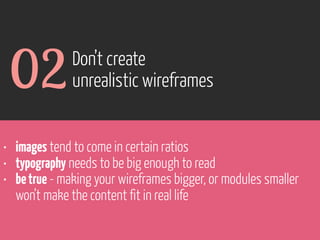 02

Don’t create
unrealistic wireframes

• images tend to come in certain ratios
• typography needs to be big enough to read
• be true - making your wireframes bigger, or modules smaller
won’t make the content fit in real life

www.flickr.com/photos/pinkpurse/5355919491

 