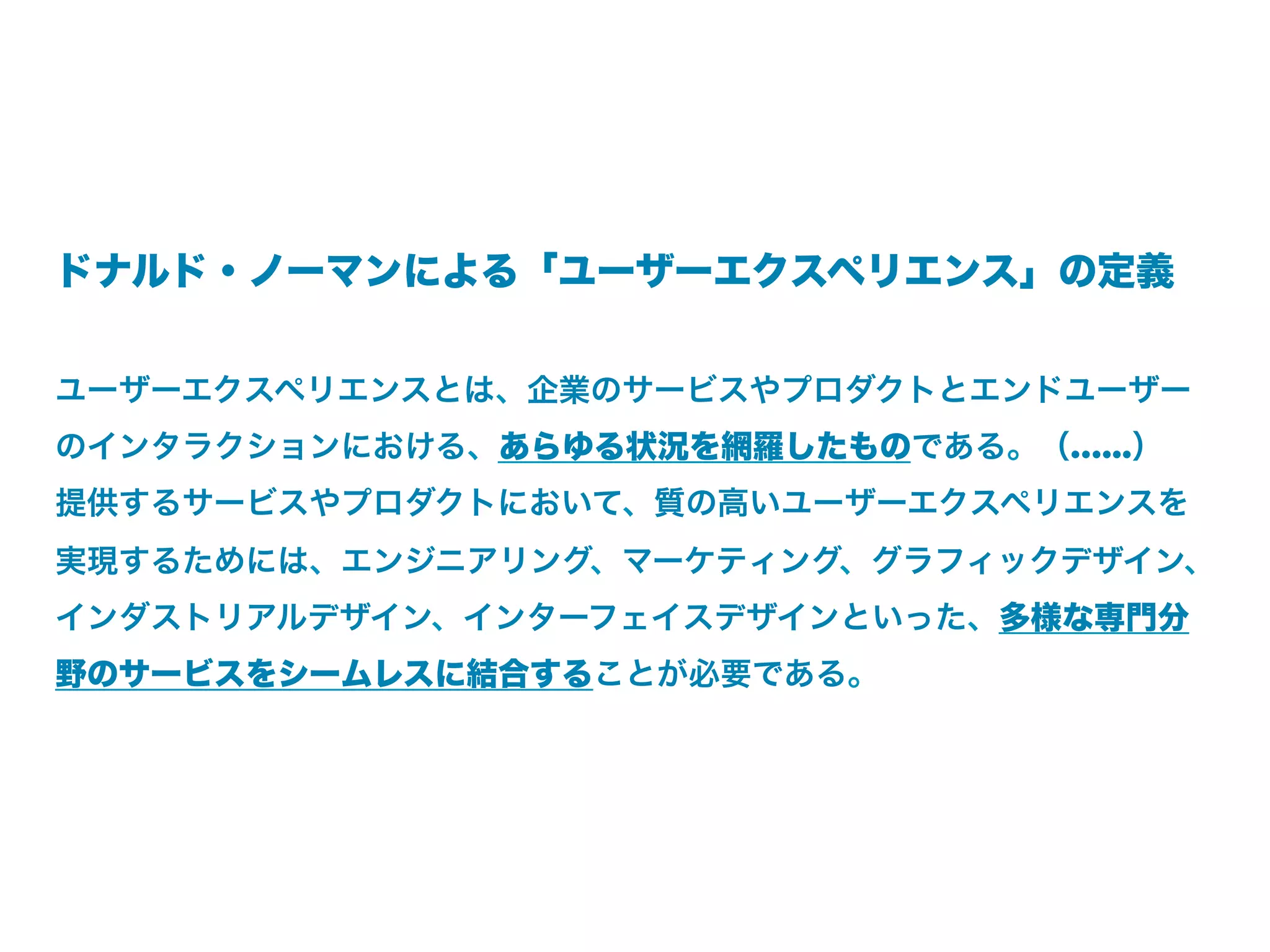 ドナルド・ノーマンによる「ユーザーエクスペリエンス」の定義


ユーザーエクスペリエンスとは、企業のサービスやプロダクトとエンドユーザー
のインタラクションにおける、あらゆる状況を網羅したものである。（…...）
提供するサービスやプロダクトにおいて、質の高いユーザーエクスペリエンスを
実現するためには、エンジニアリング、マーケティング、グラフィックデザイン、
インダストリアルデザイン、インターフェイスデザインといった、多様な専門分
野のサービスをシームレスに結合することが必要である。
 