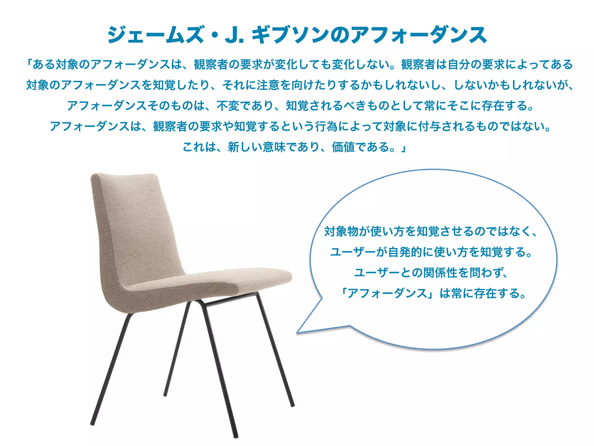 ジェームズ・J. ギブソンのアフォーダンス
「ある対象のアフォーダンスは、観察者の要求が変化しても変化しない。観察者は自分の要求によってある
対象のアフォーダンスを知覚したり、それに注意を向けたりするかもしれないし、しないかもしれないが、
   アフォーダンスそのものは、不変であり、知覚されるべきものとして常にそこに存在する。
  アフォーダンスは、観察者の要求や知覚するという行為によって対象に付与されるものではない。
             これは、新しい意味であり、価値である。」




                          対象物が使い方を知覚させるのではなく、
                          ユーザーが自発的に使い方を知覚する。
                            ユーザーとの関係性を問わず、
                           「アフォーダンス」は常に存在する。
 