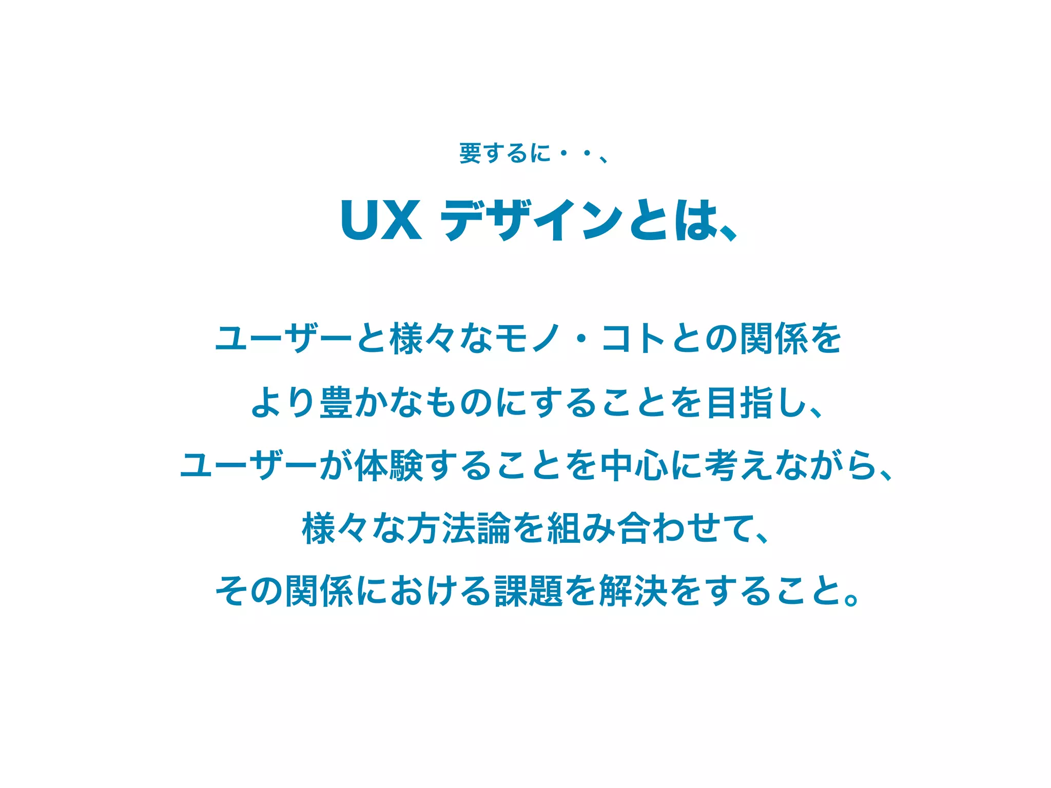 要するに・・、


    UX デザインとは、

ユーザーと様々なモノ・コトとの関係を
 より豊かなものにすることを目指し、
ユーザーが体験することを中心に考えながら、
   様々な方法論を組み合わせて、
 その関係における課題を解決をすること。
 