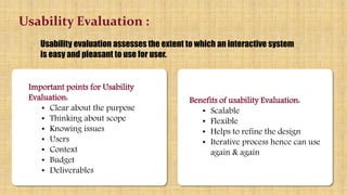 Benefits of usability Evaluation:
• Scalable
• Flexible
• Helps to refine the design
• Iterative process hence can use
use again & again
Usability Evaluation :
Usability evaluation assesses the extent to which an interactive system
is easy and pleasant to use for user.
Benefits of usability Evaluation:
• Scalable
• Flexible
• Helps to refine the design
• Iterative process hence can use
again & again
Important points for Usability
Evaluation:
• Clear about the purpose
• Thinking about scope
• Knowing issues
• Users
• Context
• Budget
• Deliverables
 