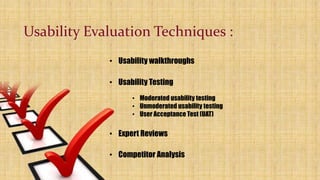 Usability Evaluation Techniques :
• Usability walkthroughs
• Usability Testing
• Moderated usability testing
• Unmoderated usability testing
• User Acceptance Test (UAT)
• Expert Reviews
• Competitor Analysis
 