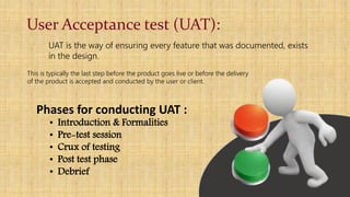 User Acceptance test (UAT):
UAT is the way of ensuring every feature that was documented, exists
in the design.
This is typically the last step before the product goes live or before the delivery
of the product is accepted and conducted by the user or client.
Phases for conducting UAT :
• Introduction & Formalities
• Pre-test session
• Crux of testing
• Post test phase
• Debrief
 