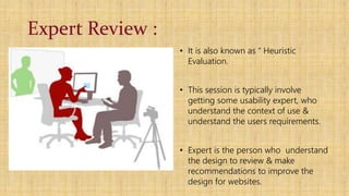 Expert Review :
• It is also known as “ Heuristic
Evaluation.
• This session is typically involve
getting some usability expert, who
understand the context of use &
understand the users requirements.
• Expert is the person who understand
the design to review & make
recommendations to improve the
design for websites.
 
