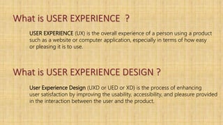 What is USER EXPERIENCE ?
USER EXPERIENCE (UX) is the overall experience of a person using a product
such as a website or computer application, especially in terms of how easy
or pleasing it is to use.
What is USER EXPERIENCE DESIGN ?
User Experience Design (UXD or UED or XD) is the process of enhancing
user satisfaction by improving the usability, accessibility, and pleasure provided
in the interaction between the user and the product.
 