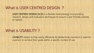 What is USER CENTRED DESIGN ?
USER CENTRED DESIGN (UCD) is a flexible methodology incorporating
research, design and evaluation techniques to ensure a user friendly website
or system.
What is USABILITY ?
USABILITY relates to how easily, efficiently & satisfactorily a product is used by
a person to achieve their goals within a specific context of use.
 