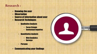 Research :
• Knowing the user
• Observation
• Source of information about user
• Research Techniques
• Qualitative Analysis
• Focus Groups
• Contextual Inquiries
• Quantitative Analysis
• Web Analytics
• Surveys
• Persona
• Communicating your findings
 