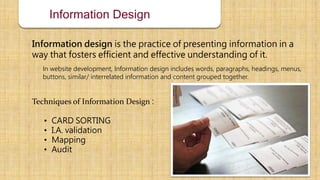 Information Design
Information design is the practice of presenting information in a
way that fosters efficient and effective understanding of it.
In website development, Information design includes words, paragraphs, headings, menus,
buttons, similar/ interrelated information and content grouped together.
Techniques of Information Design :
• CARD SORTING
• I.A. validation
• Mapping
• Audit
 