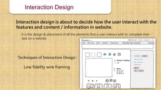 Interaction Design
Interaction design is about to decide how the user interact with the
features and content / information in website.
It is the design & placement of all the elements that a user interact with to complete their
task on a website.
Techniques of Interaction Design :
Low fidelity wire framing
 