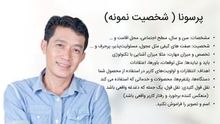 ‫پرسونا‬(‫نمونه‬ ‫شخصیت‬)
•‫مشخصات‬:‫سن‬‫و‬ ‫اقامت‬ ‫محل‬ ،‫اجتماعی‬ ‫سطح‬ ،‫سال‬ ‫و‬…
•‫شخصیت‬:‫های‬ ‫صفت‬‫و‬ ‫پرحرف‬ ،‫پذیر‬‫مسئولیت‬ ،‫عجول‬ ‫مثل‬ ‫کیفی‬...
•‫تخصص‬‫و‬‫مهارت‬ ‫میزان‬:‫تکنولوژی‬ ‫با‬ ‫آشنایی‬ ‫میزان‬ ‫مثال‬
•‫باید‬‫نبایدها‬ ‫و‬:‫اعتقادات‬ ،‫باورها‬ ،‫توقعات‬ ‫مثل‬
•‫اهداف‬:‫محصول‬ ‫از‬ ‫استفاده‬ ‫در‬ ‫کاربر‬ ‫های‬‫اولویت‬ ‫و‬ ‫انتظارات‬‫شما‬
•،‫ها‬‫پلتفرم‬ ،‫ها‬‫دستگاه‬‫می‬ ‫استفاده‬ ‫که‬ ‫خدماتی‬ ‫و‬ ‫محصوالت‬‫کند‬
•‫نقل‬‫کلیدی‬ ‫قول‬:‫نقل‬‫دغدغه‬ ‫که‬ ‫جمله‬ ‫یک‬ ،‫قول‬‫واقعی‬‫باشد‬
(‫منعکس‬‫واقعی‬ ‫کاربر‬ ‫رفتار‬ ‫و‬ ‫برخورد‬ ‫کننده‬‫باشد‬)
•‫نکنید‬ ‫فراموش‬ ‫را‬ ‫تصویر‬ ‫و‬ ‫اسم‬.
 