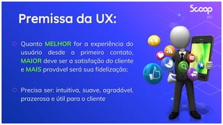 Premissa da UX:
⬡ Quanto MELHOR for a experiência do
usuário desde o primeiro contato,
MAIOR deve ser a satisfação do cliente
e MAIS provável será sua fidelização;
⬡ Precisa ser: intuitiva, suave, agradável,
prazerosa e útil para o cliente
 