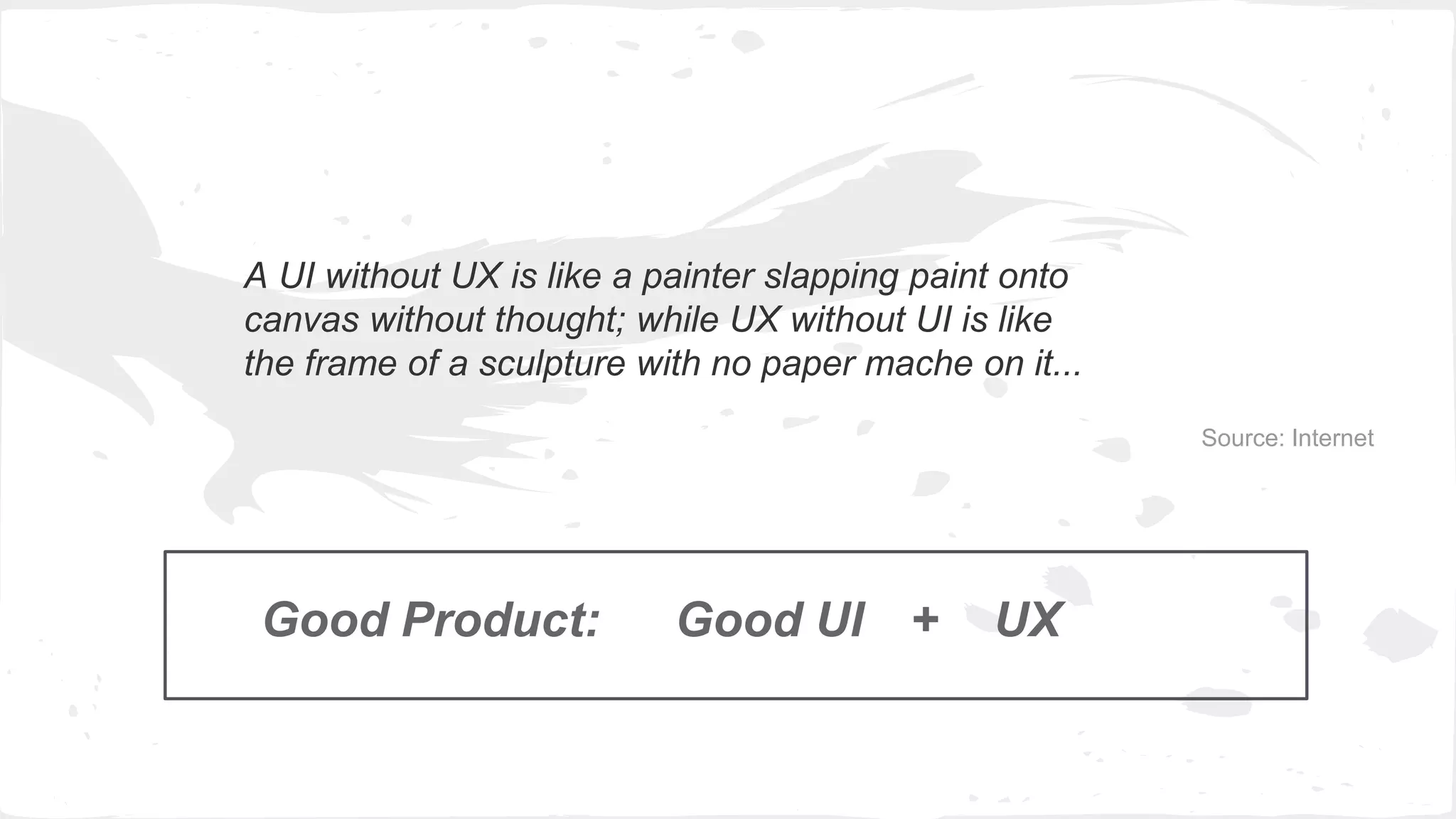 A UI without UX is like a painter slapping paint onto
canvas without thought; while UX without UI is like
the frame of a sculpture with no paper mache on it...
Source: Internet
Good Product: Good UI UX+
 