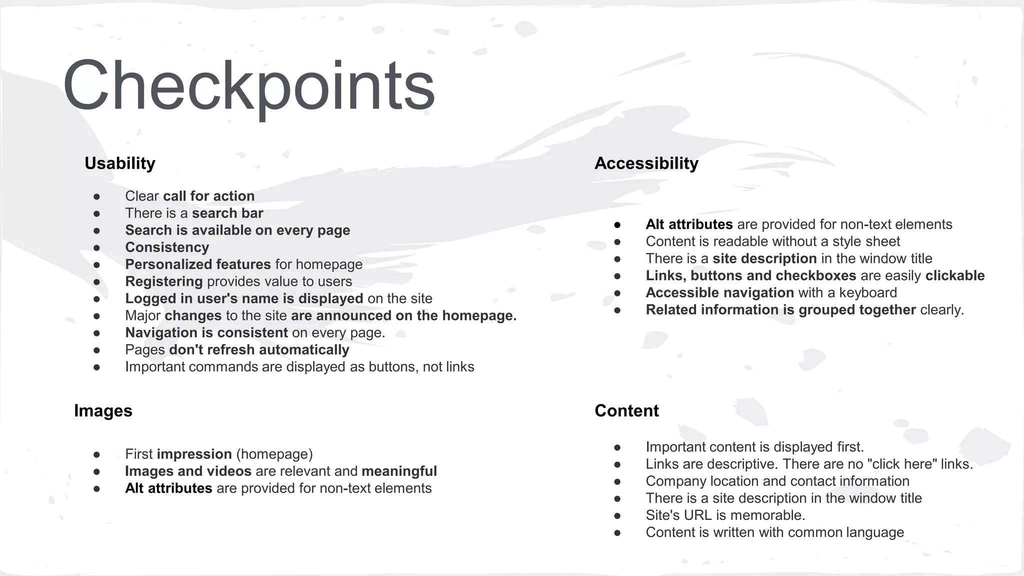 Checkpoints
● Clear call for action
● There is a search bar
● Search is available on every page
● Consistency
● Personalized features for homepage
● Registering provides value to users
● Logged in user's name is displayed on the site
● Major changes to the site are announced on the homepage.
● Navigation is consistent on every page.
● Pages don't refresh automatically
● Important commands are displayed as buttons, not links
● Alt attributes are provided for non-text elements
● Content is readable without a style sheet
● There is a site description in the window title
● Links, buttons and checkboxes are easily clickable
● Accessible navigation with a keyboard
● Related information is grouped together clearly.
Accessibility
Content
Usability
● Important content is displayed first.
● Links are descriptive. There are no "click here" links.
● Company location and contact information
● There is a site description in the window title
● Site's URL is memorable.
● Content is written with common language
● First impression (homepage)
● Images and videos are relevant and meaningful
● Alt attributes are provided for non-text elements
Images
 