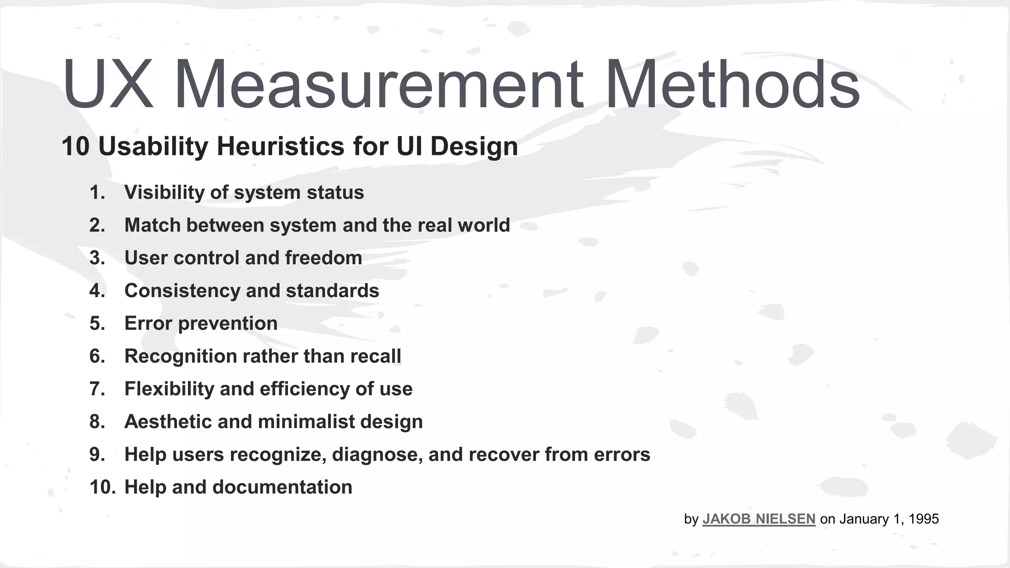 UX Measurement Methods
1. Visibility of system status
2. Match between system and the real world
3. User control and freedom
4. Consistency and standards
5. Error prevention
6. Recognition rather than recall
7. Flexibility and efficiency of use
8. Aesthetic and minimalist design
9. Help users recognize, diagnose, and recover from errors
10. Help and documentation
10 Usability Heuristics for UI Design
By JAKOB NIELSEN on January 1. 1995
 
