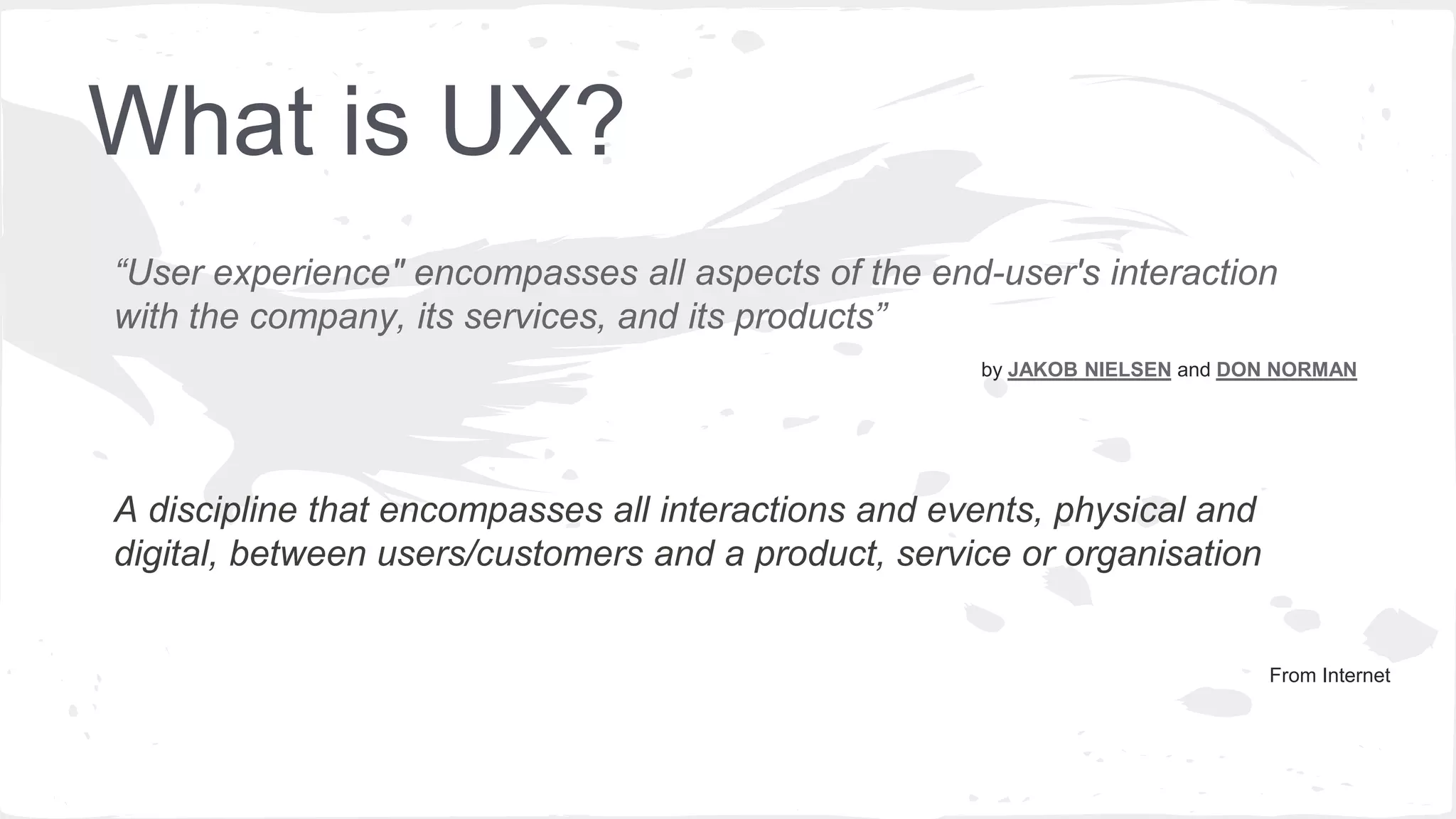 What is UX?
by JAKOB NIELSEN and DON NORMAN
“User experience" encompasses all aspects of the end-user's interaction
with the company, its services, and its products”
A discipline that encompasses all interactions and events, physical and
digital, between users/customers and a product, service or organisation
 