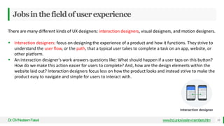 Jobsinthefieldofuserexperience
Dr
.CMNadeemFaisal www.hci.uniovi.es/en-members.htm 10
There are many different kinds of UX designers: interaction designers, visual designers, and motion designers.
 Interaction designers: focus on designing the experience of a product and how it functions. They strive to
understand the user flow, or the path, that a typical user takes to complete a task on an app, website, or
other platform.
 An interaction designer's work answers questions like: What should happen if a user taps on this button?
How do we make this action easier for users to complete? And, how are the design elements within the
website laid out? Interaction designers focus less on how the product looks and instead strive to make the
product easy to navigate and simple for users to interact with.
 