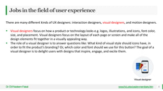 Jobsinthefieldofuserexperience
Dr
.CMNadeemFaisal www.hci.uniovi.es/en-members.htm 11
There are many different kinds of UX designers: interaction designers, visual designers, and motion designers.
 Visual designers focus on how a product or technology looks e.g. logos, illustrations, and icons, font color,
size, and placement. Visual designers focus on the layout of each page or screen and make all of the
design elements fit together in a visually appealing way.
 The role of a visual designer is to answer questions like: What kind of visual style should icons have, in
order to fit the product's branding? Or, which color and font should we use for this button? The goal of a
visual designer is to delight users with designs that inspire, engage, and excite them.
 