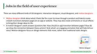 Jobsinthefieldofuserexperience
Dr
.CMNadeemFaisal www.hci.uniovi.es/en-members.htm 12
There are many different kinds of UX designers: interaction designers, visual designers, and motion designers.
 Motion designers think about what it feels like for a user to move through a product and how to create
smooth transitions between pages on an app or website. They may also create animations or visual effects
to bring their design ideas to life.
 A motion designer’s work answers questions like: How should an app transition between pages? How do
we show the connection between these actions? And, what’s an engaging animation that will help tell our
story? Motion designers focus on design elements that move, rather than traditional static designs.
 