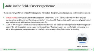 Jobsinthefieldofuserexperience
Dr
.CMNadeemFaisal 13
www.hci.uniovi.es/en-members.htm
There are many different kinds of UX designers: interaction designers, visual designers, and motion designers.
 Virtual reality : involves a wearable headset that takes over a user’s vision; it blocks out their physical
surroundings and immerses them in a completely virtual world. Augmented reality uses the physical world
as a backdrop and adds virtual elements on top of it.
 A VR or AR designer’s work answers questions like: How do we create a user experience that leverages 3D
space? Or, will this action cause a user motion sickness? To ensure users are comfortable immersing in a
VR or AR experience, designers need to carefully consider everything from sound to lighting.
 