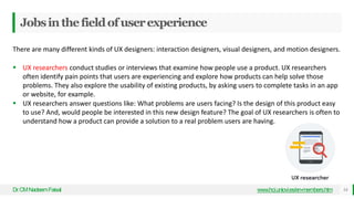 Jobsinthefieldofuserexperience
Dr
.CMNadeemFaisal www.hci.uniovi.es/en-members.htm 14
There are many different kinds of UX designers: interaction designers, visual designers, and motion designers.
 UX researchers conduct studies or interviews that examine how people use a product. UX researchers
often identify pain points that users are experiencing and explore how products can help solve those
problems. They also explore the usability of existing products, by asking users to complete tasks in an app
or website, for example.
 UX researchers answer questions like: What problems are users facing? Is the design of this product easy
to use? And, would people be interested in this new design feature? The goal of UX researchers is often to
understand how a product can provide a solution to a real problem users are having.
 