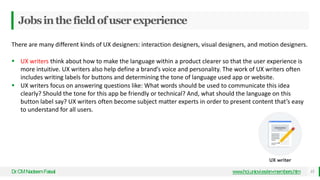 Jobsinthefieldofuserexperience
Dr
.CMNadeemFaisal 15
www.hci.uniovi.es/en-members.htm
There are many different kinds of UX designers: interaction designers, visual designers, and motion designers.
 UX writers think about how to make the language within a product clearer so that the user experience is
more intuitive. UX writers also help define a brand’s voice and personality. The work of UX writers often
includes writing labels for buttons and determining the tone of language used app or website.
 UX writers focus on answering questions like: What words should be used to communicate this idea
clearly? Should the tone for this app be friendly or technical? And, what should the language on this
button label say? UX writers often become subject matter experts in order to present content that’s easy
to understand for all users.
 