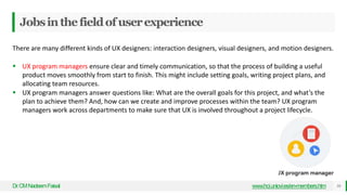 Jobsinthefieldofuserexperience
Dr
.CMNadeemFaisal 16
www.hci.uniovi.es/en-members.htm
There are many different kinds of UX designers: interaction designers, visual designers, and motion designers.
 UX program managers ensure clear and timely communication, so that the process of building a useful
product moves smoothly from start to finish. This might include setting goals, writing project plans, and
allocating team resources.
 UX program managers answer questions like: What are the overall goals for this project, and what’s the
plan to achieve them? And, how can we create and improve processes within the team? UX program
managers work across departments to make sure that UX is involved throughout a project lifecycle.
 
