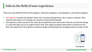 Jobsinthefieldofuserexperience
Dr
.CMNadeemFaisal www.hci.uniovi.es/en-members.htm 17
There are many different kinds of UX designers: interaction designers, visual designers, and motion designers.
 UX engineers translate the design’s intent into a functioning experience, like an app or a website. They
help UX teams figure out if designs are intuitive and technically feasible.
 UX engineers answer questions like: How do we implement each interaction? How do we build this design
in a way that stays true to its original intent? And, how might we explore alternatives to determine the
best user experience? UX engineers synthesize design and development, bringing product concepts to life.
 