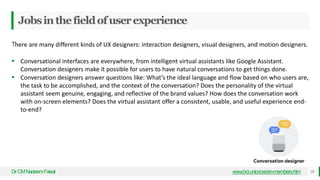 Jobsinthefieldofuserexperience
Dr
.CMNadeemFaisal www.hci.uniovi.es/en-members.htm 18
There are many different kinds of UX designers: interaction designers, visual designers, and motion designers.
 Conversational interfaces are everywhere, from intelligent virtual assistants like Google Assistant.
Conversation designers make it possible for users to have natural conversations to get things done.
 Conversation designers answer questions like: What’s the ideal language and flow based on who users are,
the task to be accomplished, and the context of the conversation? Does the personality of the virtual
assistant seem genuine, engaging, and reflective of the brand values? How does the conversation work
with on-screen elements? Does the virtual assistant offer a consistent, usable, and useful experience end-
to-end?
 