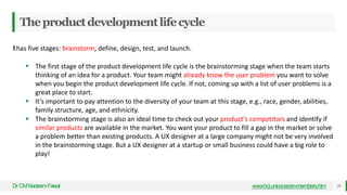 Theproductdevelopmentlifecycle
Dr
.CMNadeemFaisal 20
www.hci.uniovi.es/en-members.htm
Ithas five stages: brainstorm, define, design, test, and launch.
 The first stage of the product development life cycle is the brainstorming stage when the team starts
thinking of an idea for a product. Your team might already know the user problem you want to solve
when you begin the product development life cycle. If not, coming up with a list of user problems is a
great place to start.
 It’s important to pay attention to the diversity of your team at this stage, e.g., race, gender, abilities,
family structure, age, and ethnicity.
 The brainstorming stage is also an ideal time to check out your product's competitors and identify if
similar products are available in the market. You want your product to fill a gap in the market or solve
a problem better than existing products. A UX designer at a large company might not be very involved
in the brainstorming stage. But a UX designer at a startup or small business could have a big role to
play!
 