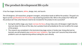 Theproductdevelopmentlifecycle
Dr
.CMNadeemFaisal 21
www.hci.uniovi.es/en-members.htm
It has five stages: brainstorm, define, design, test, and launch.
The UX designers, UX researchers, program managers, and product leads to define the product. The goal is to
figure out the specifications for the product by answering questions like: Who is the product for? What will
the product do? And, what features need to be included for the product to be successful?
 During the define stage, your team narrows the focus of your idea and a UX designer might help the
team pin down the focus of the idea, but a product lead will probably be the one to define the scope
of the project.
 The research you completed in the brainstorming stage comes in handy now. Using what you've
learned, you will pinpoint your potential users’ problems. Your team can’t assume they know what
problems users are experiencing without asking the users directly.
 