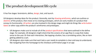 Theproductdevelopmentlifecycle
Dr
.CMNadeemFaisal 22
www.hci.uniovi.es/en-members.htm
It has five stages: brainstorm, define, design, test, and launch.
UX designers develop ideas for the product. Generally, start by drawing wireframes, which are outlines or
sketches of the product, then move on to creating prototypes, which are early models of a product that
convey its functionality. UX writers are also involved in the design stage and might do things like write button
labels or other copy within the product's wireframes and prototypes.
 UX designers make sure to include all of the product specifications that were outlined in the define
stage. For example, UX designers might check that the screens of an app flow in a way that makes
sense to the user. Or that each interaction, like tapping a button, has a correlating action, like an item
getting added to a cart.
 UX designers also make sure that each task a user needs to complete is clear and easy to understand,
like navigating from the homepage to the checkout confirmation page in an app
 